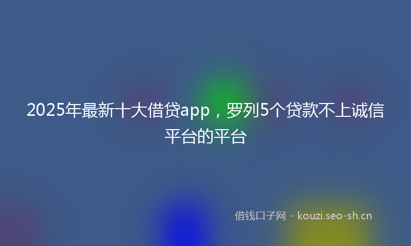 2025年最新十大借贷app，罗列5个贷款不上诚信平台的平台