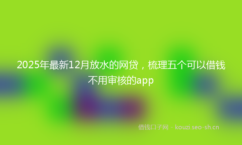 2025年最新12月放水的网贷，梳理五个可以借钱不用审核的app