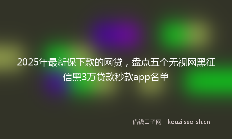 2025年最新保下款的网贷，盘点五个无视网黑征信黑3万贷款秒款app名单