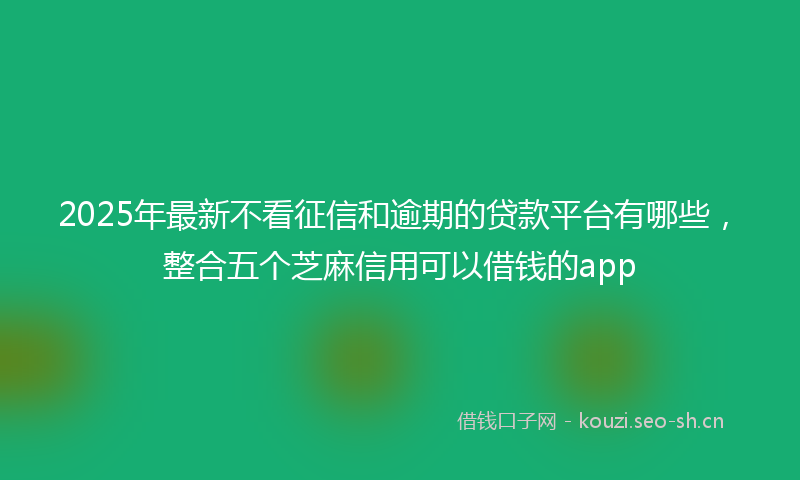 2025年最新不看征信和逾期的贷款平台有哪些，整合五个芝麻信用可以借钱的app