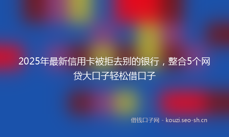 2025年最新信用卡被拒去别的银行,整合5个网贷大口子轻松借口子