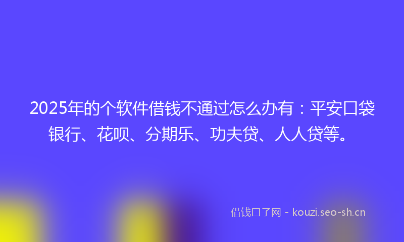 2025年的个软件借钱不通过怎么办有：平安口袋银行、花呗、分期乐、功夫贷、人人贷等。