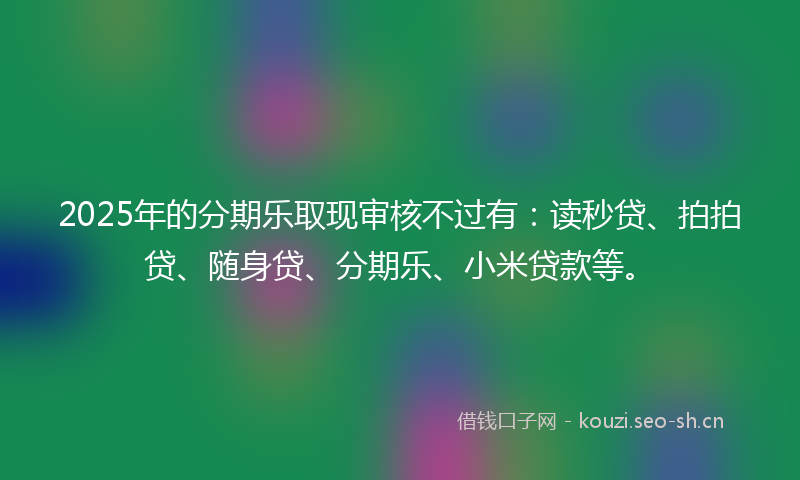 2025年的分期乐取现审核不过有：读秒贷、拍拍贷、随身贷、分期乐、小米贷款等。