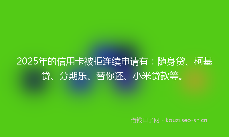 2025年的信用卡被拒连续申请有：随身贷、柯基贷、分期乐、替你还、小米贷款等。
