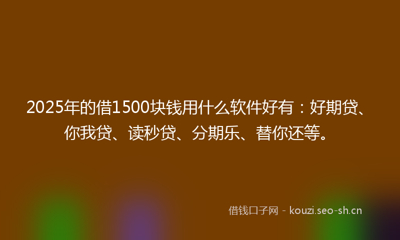 2025年的借1500块钱用什么软件好有：好期贷、你我贷、读秒贷、分期乐、替你还等。
