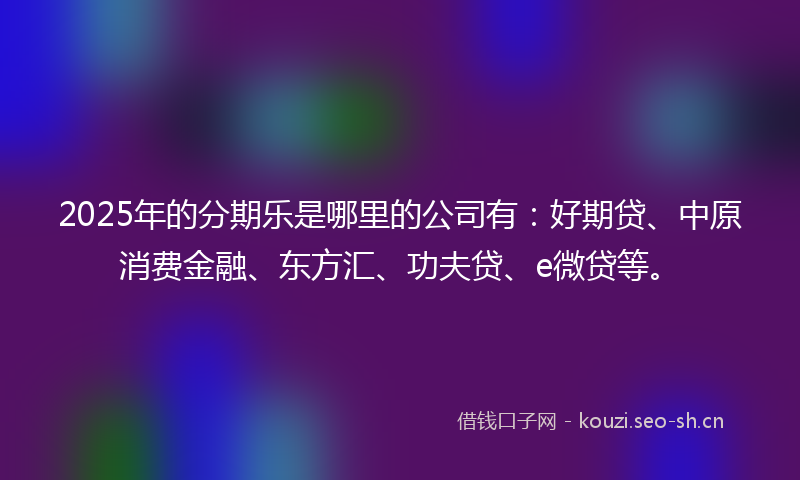 2025年的分期乐是哪里的公司有：好期贷、中原消费金融、东方汇、功夫贷、e微贷等。