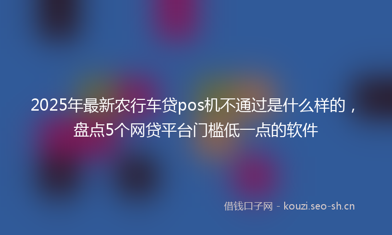 2025年最新农行车贷pos机不通过是什么样的，盘点5个网贷平台门槛低一点的软件