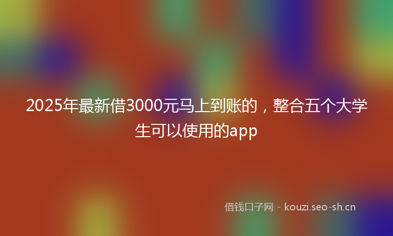 2025年最新借3000元马上到账的，整合五个大学生可以使用的app