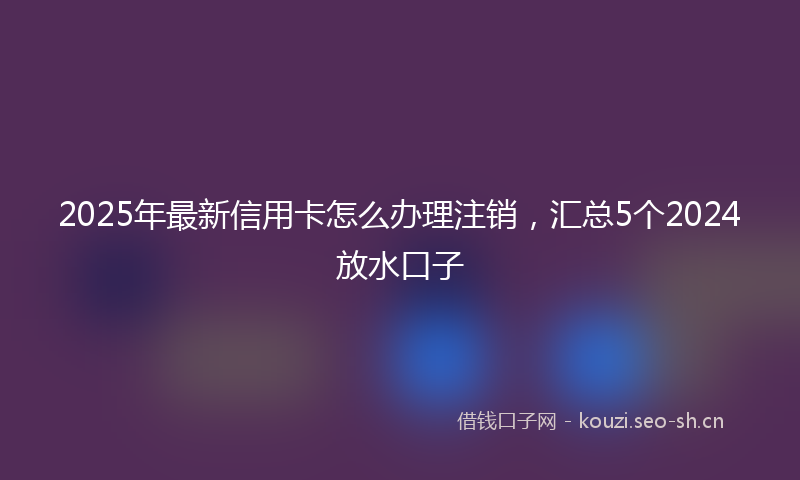 2025年最新信用卡怎么办理注销，汇总5个2024放水口子