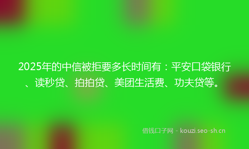 2025年的中信被拒要多长时间有：平安口袋银行、读秒贷、拍拍贷、美团生活费、功夫贷等。