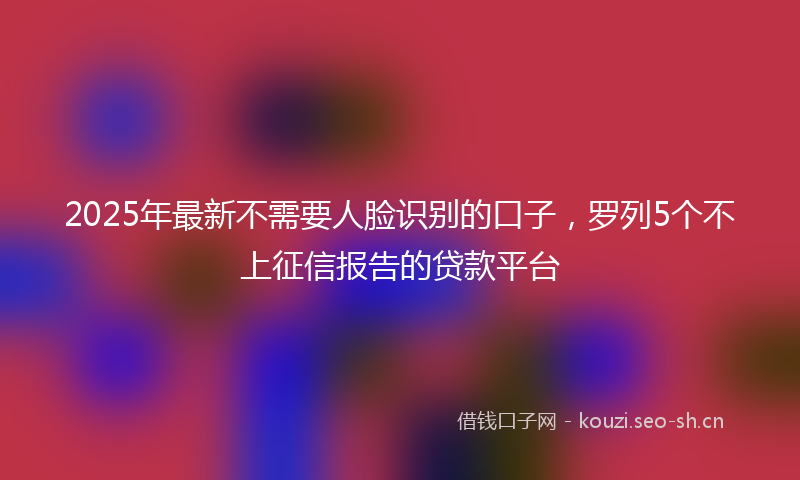 2025年最新不需要人脸识别的口子，罗列5个不上征信报告的贷款平台