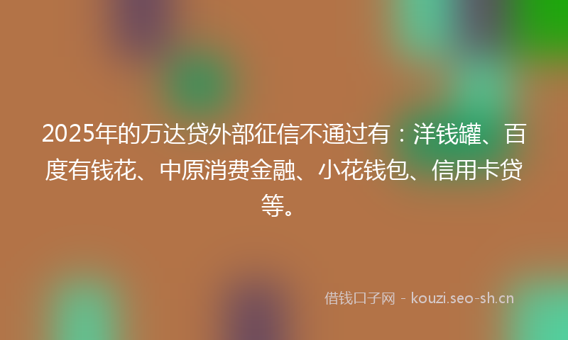 2025年的万达贷外部征信不通过有：洋钱罐、百度有钱花、中原消费金融、小花钱包、信用卡贷等。