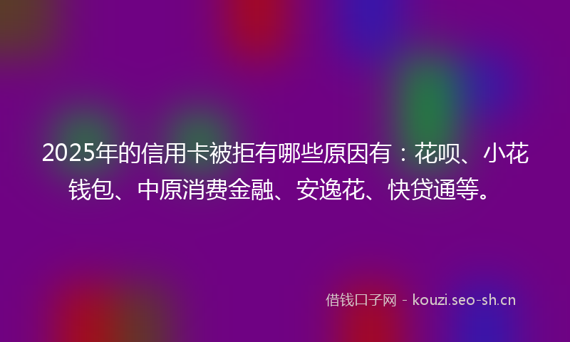 2025年的信用卡被拒有哪些原因有：花呗、小花钱包、中原消费金融、安逸花、快贷通等。