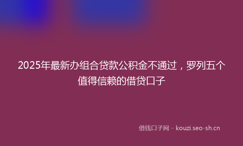2025年最新办组合贷款公积金不通过，罗列五个值得信赖的借贷口子