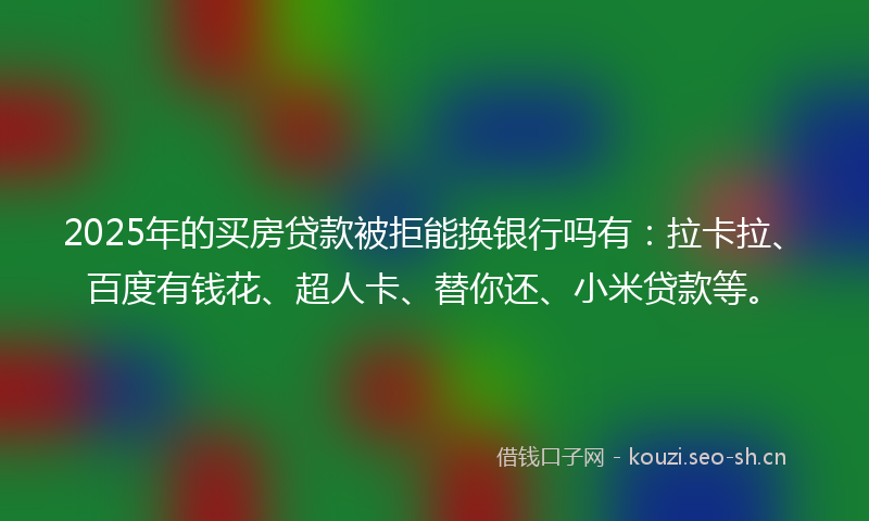 2025年的买房贷款被拒能换银行吗有：拉卡拉、百度有钱花、超人卡、替你还、小米贷款等。