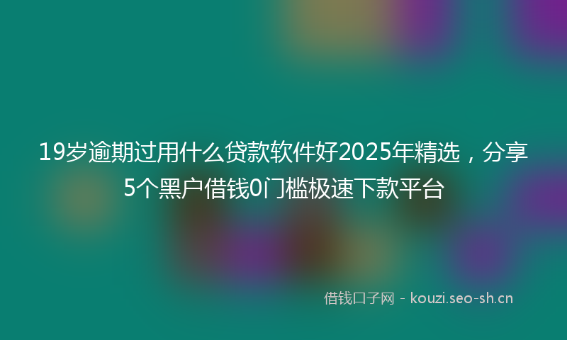 19岁逾期过用什么贷款软件好2025年精选，分享5个黑户借钱0门槛极速下款平台