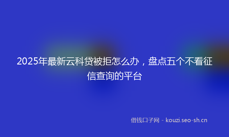 2025年最新云科贷被拒怎么办，盘点五个不看征信查询的平台