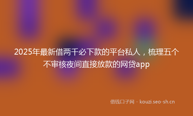 2025年最新借两千必下款的平台私人,梳理五个不审核夜间直接放款的网贷app