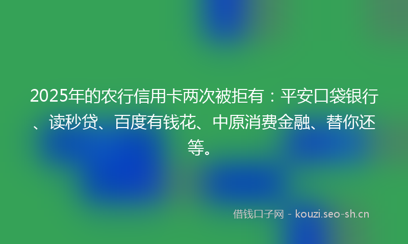 2025年的农行信用卡两次被拒有：平安口袋银行、读秒贷、百度有钱花、中原消费金融、替你还等。