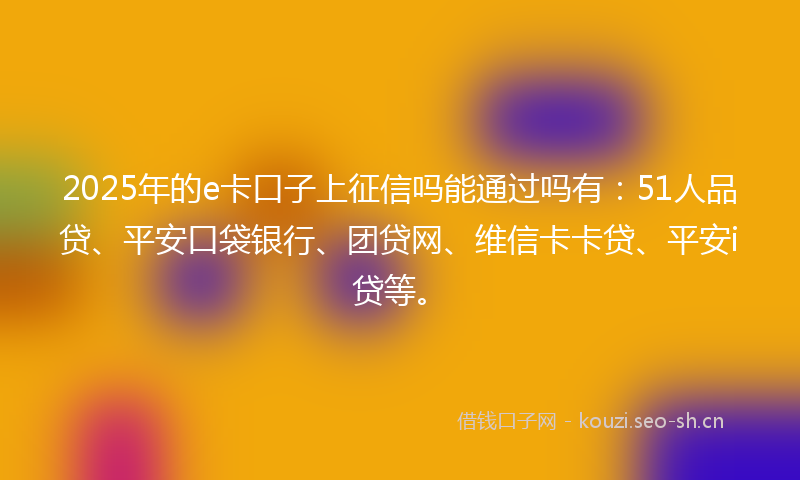 2025年的e卡口子上征信吗能通过吗有：51人品贷、平安口袋银行、团贷网、维信卡卡贷、平安i贷等。