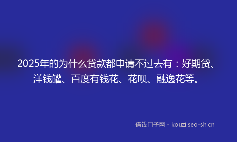 2025年的为什么贷款都申请不过去有：好期贷、洋钱罐、百度有钱花、花呗、融逸花等。
