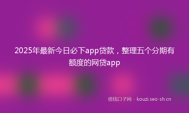 2025年最新今日必下app贷款,整理五个分期有额度的网贷app
