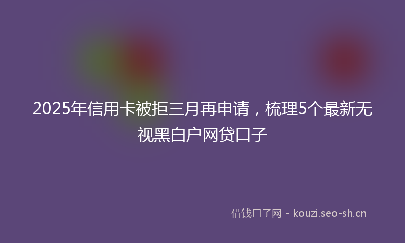 2025年信用卡被拒三月再申请，梳理5个最新无视黑白户网贷口子