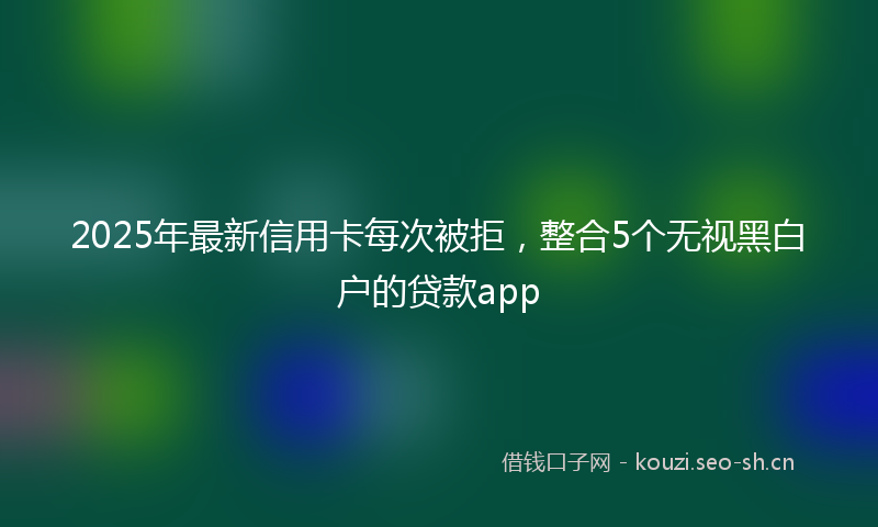 2025年最新信用卡每次被拒，整合5个无视黑白户的贷款app