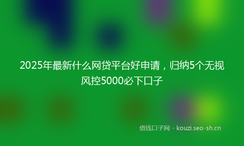 2025年最新什么网贷平台好申请，归纳5个无视风控5000必下口子