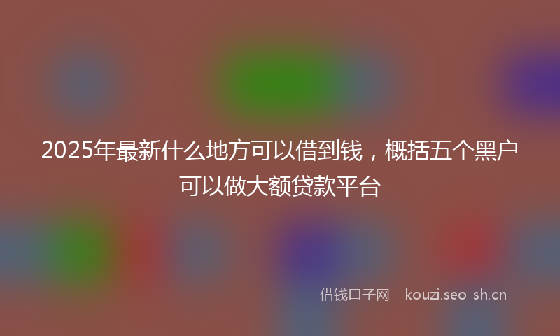 2025年最新什么地方可以借到钱，概括五个黑户可以做大额贷款平台