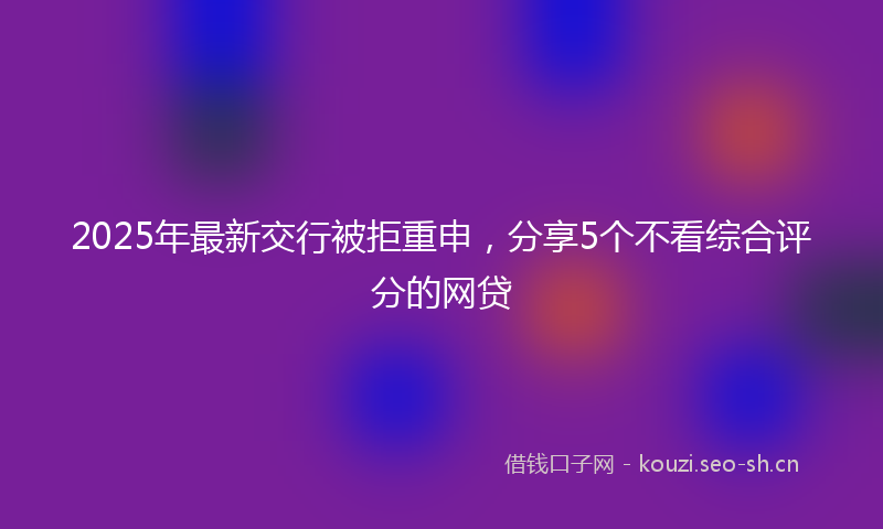 2025年最新交行被拒重申，分享5个不看综合评分的网贷