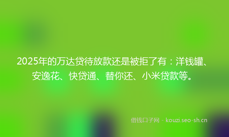 2025年的万达贷待放款还是被拒了有：洋钱罐、安逸花、快贷通、替你还、小米贷款等。