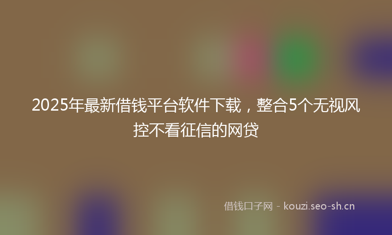 2025年最新借钱平台软件下载，整合5个无视风控不看征信的网贷