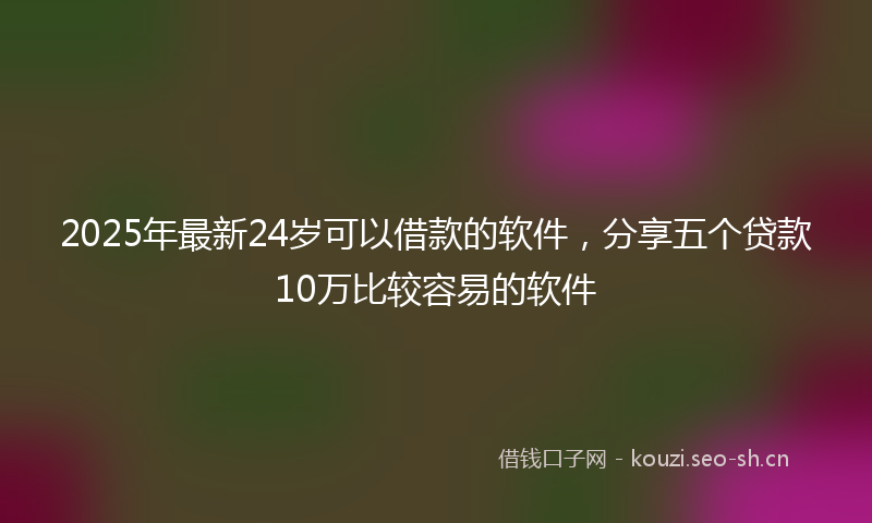 2025年最新24岁可以借款的软件，分享五个贷款10万比较容易的软件