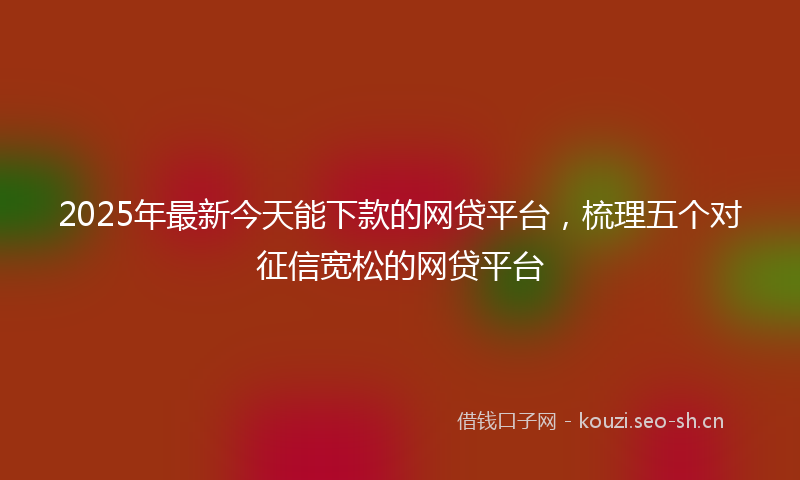 2025年最新今天能下款的网贷平台，梳理五个对征信宽松的网贷平台