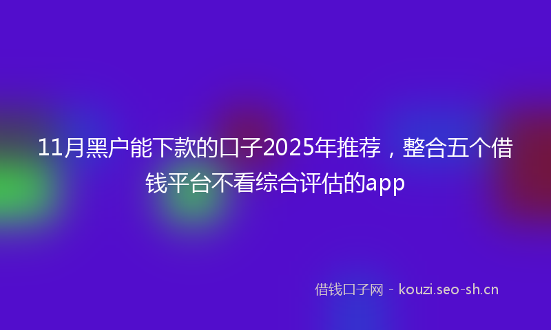 11月黑户能下款的口子2025年推荐，整合五个借钱平台不看综合评估的app