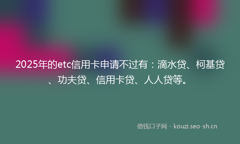 2025年的etc信用卡申请不过有：滴水贷、柯基贷、功夫贷、信用卡贷、人人贷等。