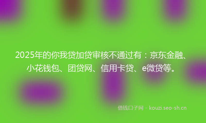 2025年的你我贷加贷审核不通过有：京东金融、小花钱包、团贷网、信用卡贷、e微贷等。