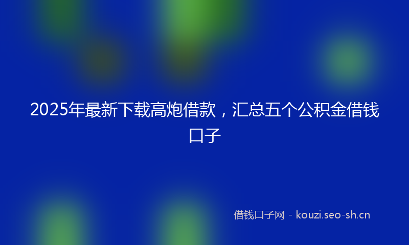 2025年最新下载高炮借款，汇总五个公积金借钱口子