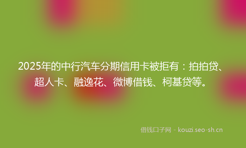 2025年的中行汽车分期信用卡被拒有：拍拍贷、超人卡、融逸花、微博借钱、柯基贷等。