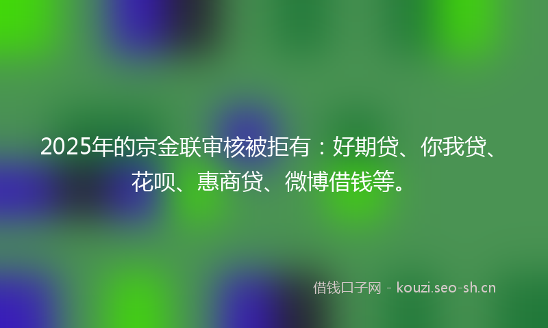 2025年的京金联审核被拒有：好期贷、你我贷、花呗、惠商贷、微博借钱等。