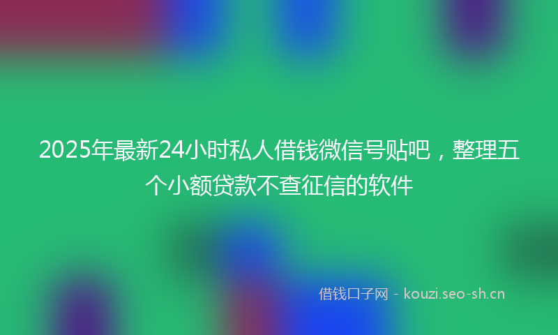 2025年最新24小时私人借钱微信号贴吧，整理五个小额贷款不查征信的软件