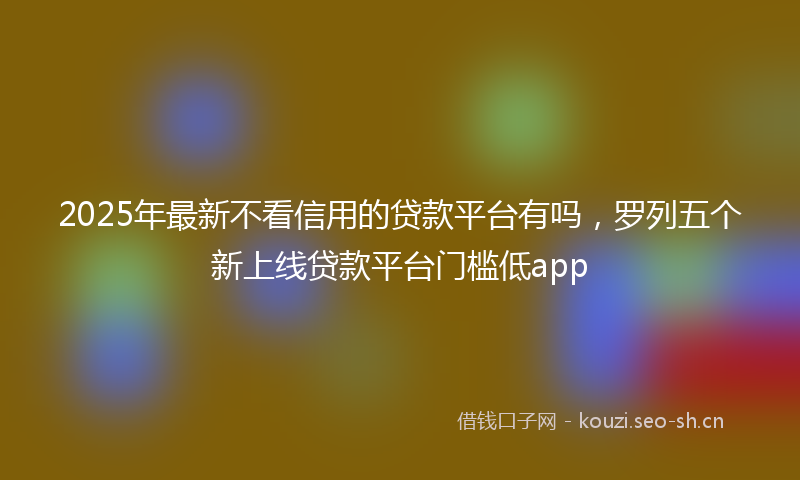2025年最新不看信用的贷款平台有吗，罗列五个新上线贷款平台门槛低app