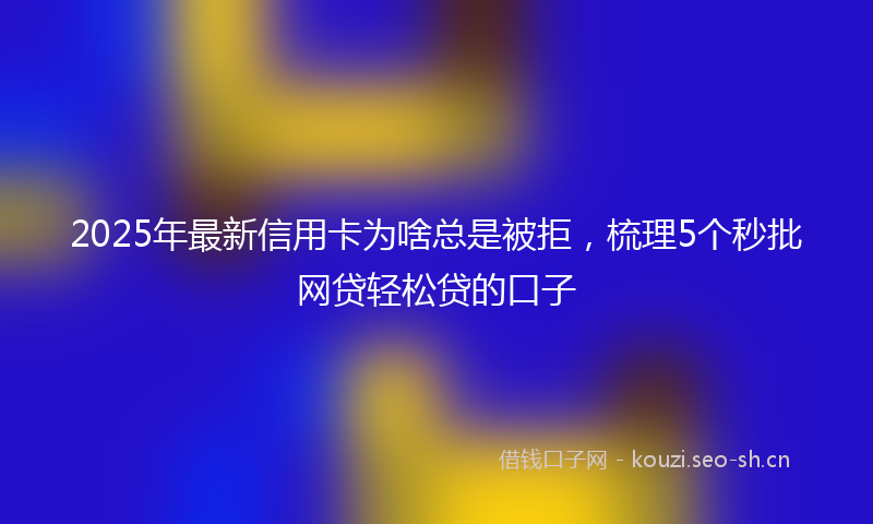 2025年最新信用卡为啥总是被拒，梳理5个秒批网贷轻松贷的口子