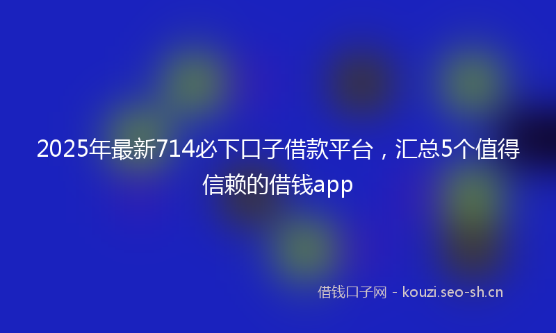 2025年最新714必下口子借款平台，汇总5个值得信赖的借钱app