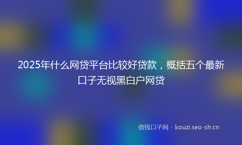 2025年什么网贷平台比较好贷款，概括五个最新口子无视黑白户网贷