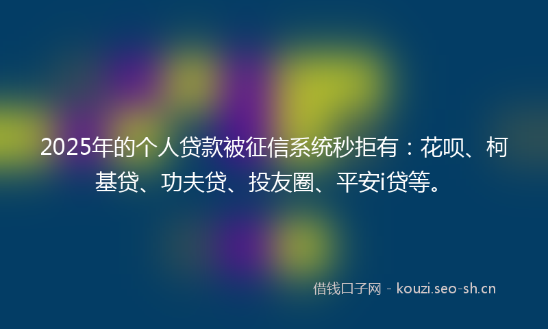 2025年的个人贷款被征信系统秒拒有：花呗、柯基贷、功夫贷、投友圈、平安i贷等。