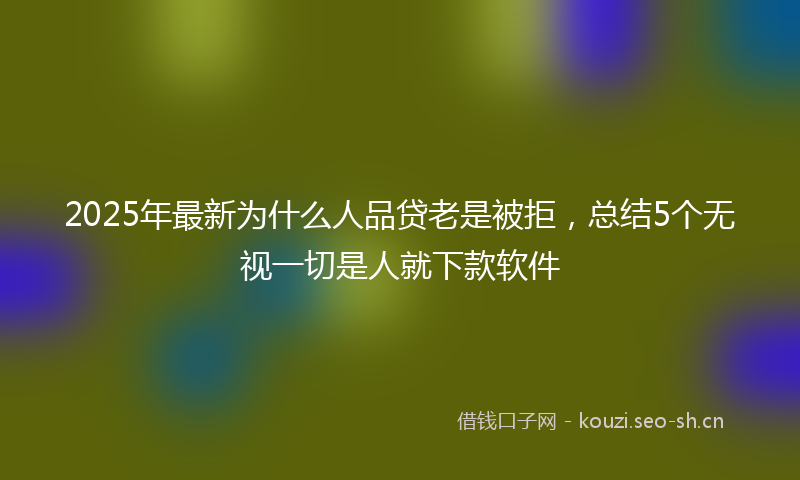 2025年最新为什么人品贷老是被拒，总结5个无视一切是人就下款软件