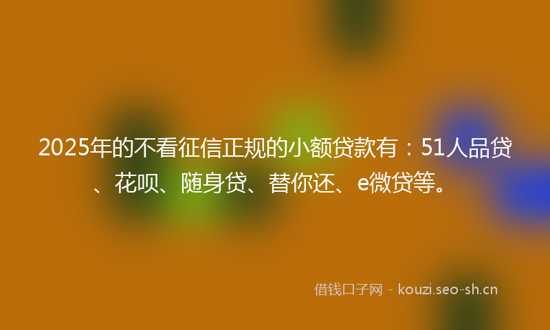 2025年的不看征信正规的小额贷款有：51人品贷、花呗、随身贷、替你还、e微贷等。