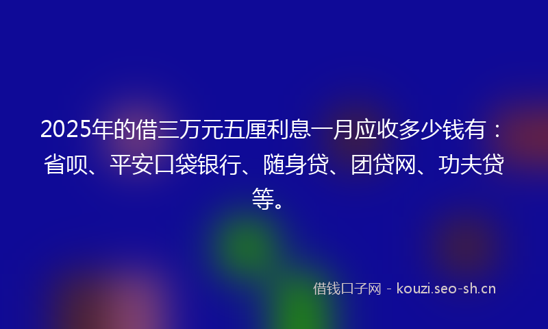 2025年的借三万元五厘利息一月应收多少钱有：省呗、平安口袋银行、随身贷、团贷网、功夫贷等。